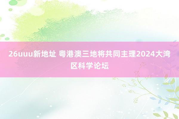 26uuu新地址 粤港澳三地将共同主理2024大湾区科学论坛