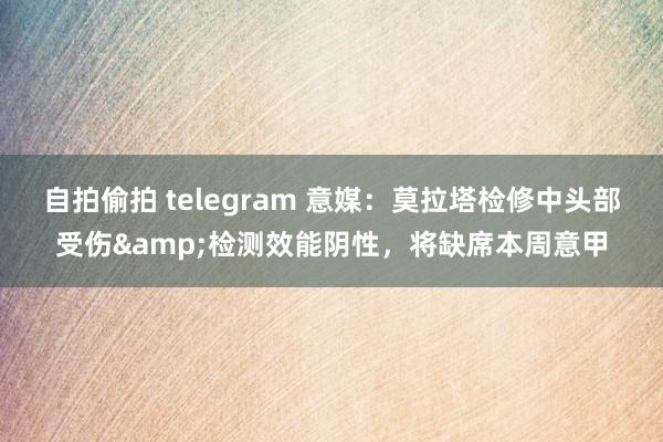 自拍偷拍 telegram 意媒：莫拉塔检修中头部受伤&检测效能阴性，将缺席本周意甲