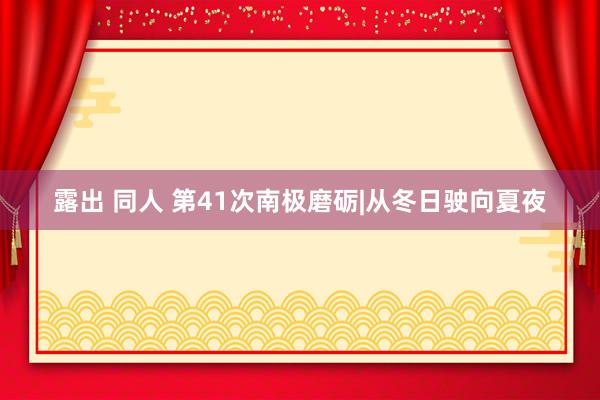 露出 同人 第41次南极磨砺|从冬日驶向夏夜