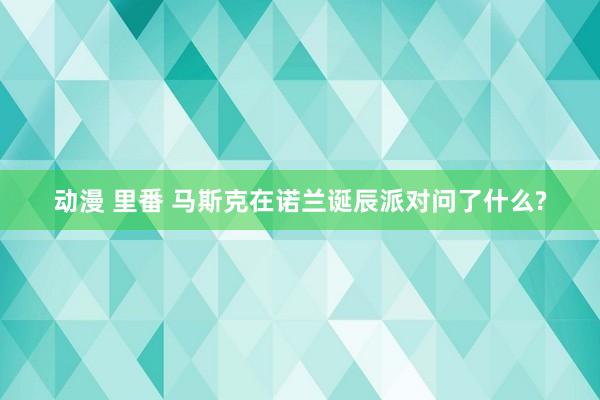 动漫 里番 马斯克在诺兰诞辰派对问了什么?