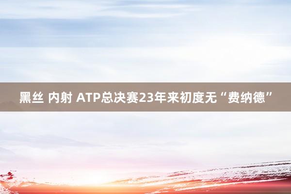 黑丝 内射 ATP总决赛23年来初度无“费纳德”