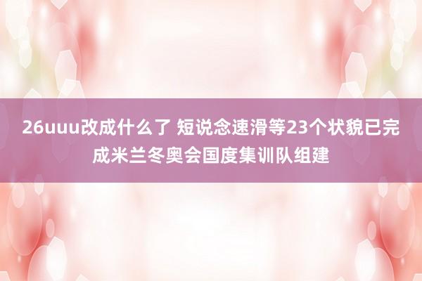 26uuu改成什么了 短说念速滑等23个状貌已完成米兰冬奥会国度集训队组建