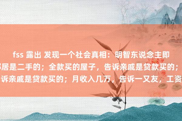 fss 露出 发现一个社会真相：明智东说念主即是：开着70的车，告诉邻居是二手的；全款买的屋子，告诉亲戚是贷款买的；月收入几万，告诉一又友，工资就几千