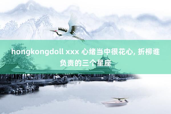 hongkongdoll xxx 心绪当中很花心, 折柳谁负责的三个星座