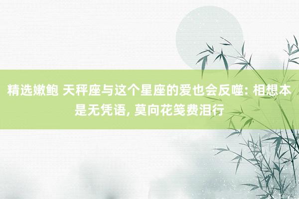 精选嫩鲍 天秤座与这个星座的爱也会反噬: 相想本是无凭语, 莫向花笺费泪行