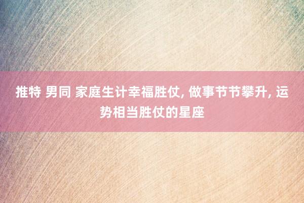 推特 男同 家庭生计幸福胜仗, 做事节节攀升, 运势相当胜仗的星座