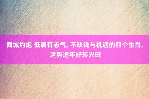 同城约炮 低调有志气, 不缺钱与机遇的四个生肖, 运势逐年好转兴旺