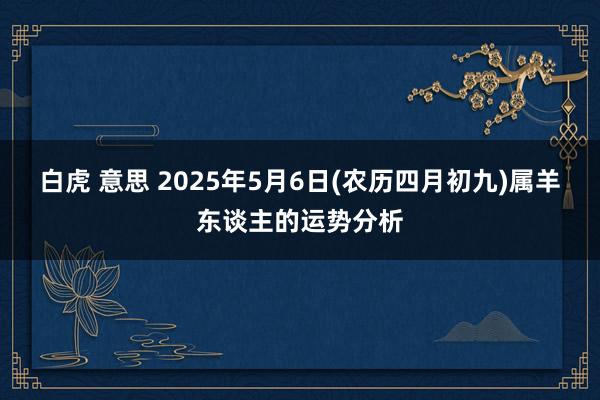 白虎 意思 2025年5月6日(农历四月初九)属羊东谈主的运势分析