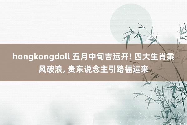 hongkongdoll 五月中旬吉运开! 四大生肖乘风破浪, 贵东说念主引路福运来