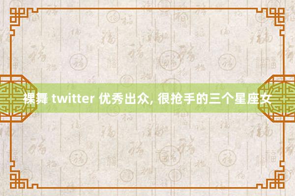 裸舞 twitter 优秀出众, 很抢手的三个星座女