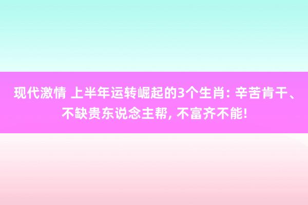 现代激情 上半年运转崛起的3个生肖: 辛苦肯干、不缺贵东说念主帮, 不富齐不能!