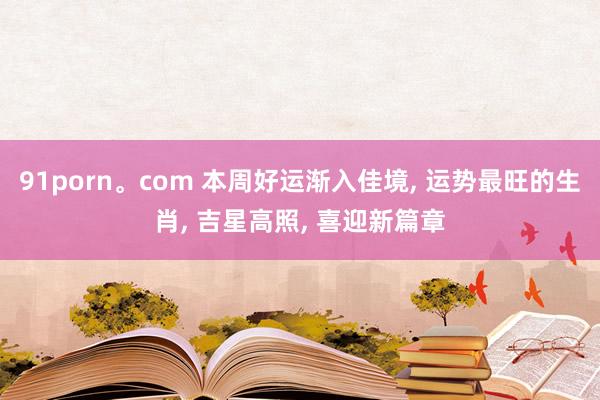91porn。com 本周好运渐入佳境, 运势最旺的生肖, 吉星高照, 喜迎新篇章