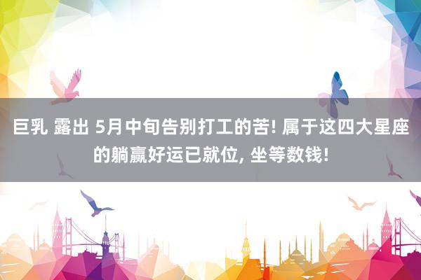 巨乳 露出 5月中旬告别打工的苦! 属于这四大星座的躺赢好运已就位, 坐等数钱!