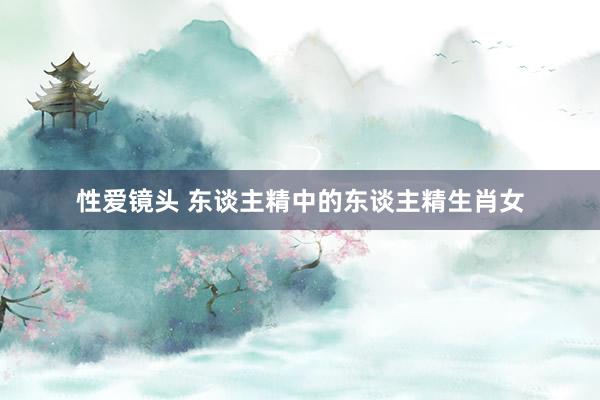 性爱镜头 东谈主精中的东谈主精生肖女