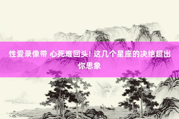 性爱录像带 心死难回头! 这几个星座的决绝超出你思象