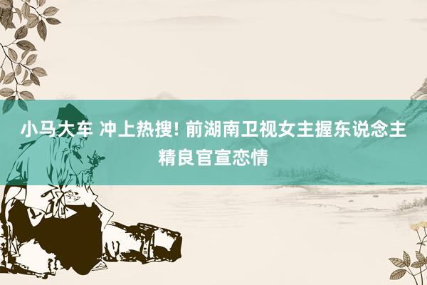 小马大车 冲上热搜! 前湖南卫视女主握东说念主精良官宣恋情