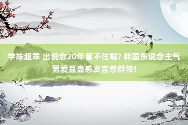 学妹超乖 出说念20年管不住嘴? 韩国东说念主气男爱豆蛊惑发言惹群愤!