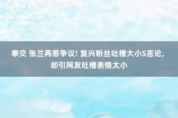 拳交 张兰再惹争议! 复兴粉丝吐槽大小S言论, 却引网友吐槽表情太小