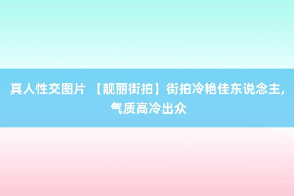 真人性交图片 【靓丽街拍】街拍冷艳佳东说念主, 气质高冷出众