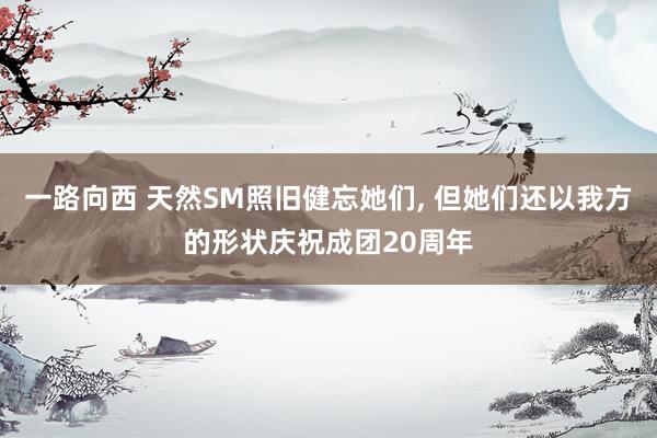 一路向西 天然SM照旧健忘她们, 但她们还以我方的形状庆祝成团20周年