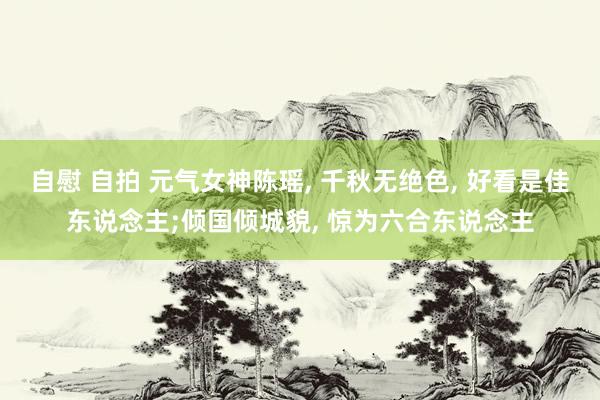 自慰 自拍 元气女神陈瑶, 千秋无绝色, 好看是佳东说念主;倾国倾城貌, 惊为六合东说念主