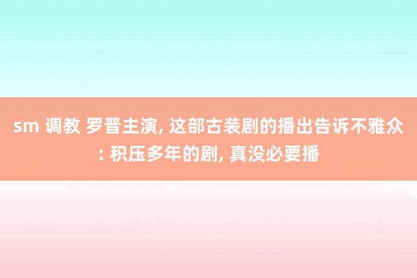 sm 调教 罗晋主演, 这部古装剧的播出告诉不雅众: 积压多年的剧, 真没必要播