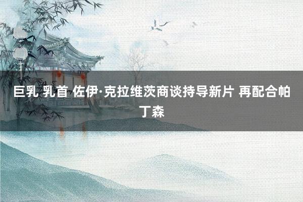 巨乳 乳首 佐伊·克拉维茨商谈持导新片 再配合帕丁森