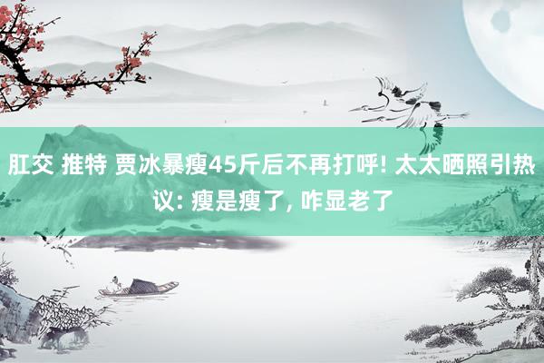肛交 推特 贾冰暴瘦45斤后不再打呼! 太太晒照引热议: 瘦是瘦了, 咋显老了