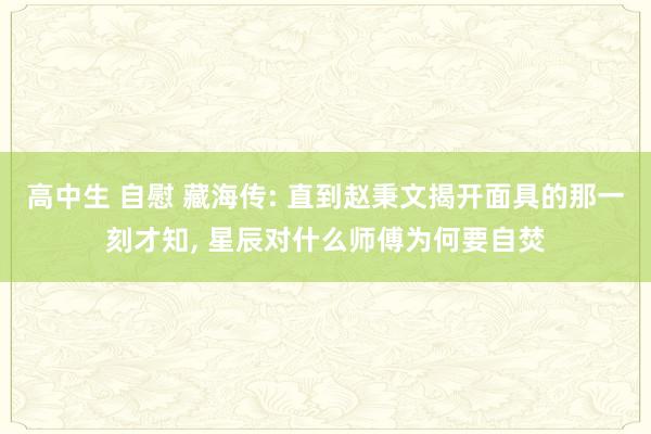 高中生 自慰 藏海传: 直到赵秉文揭开面具的那一刻才知, 星辰对什么师傅为何要自焚