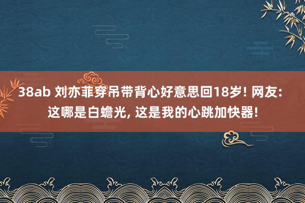 38ab 刘亦菲穿吊带背心好意思回18岁! 网友: 这哪是白蟾光, 这是我的心跳加快器!