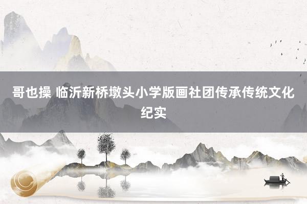 哥也操 临沂新桥墩头小学版画社团传承传统文化纪实