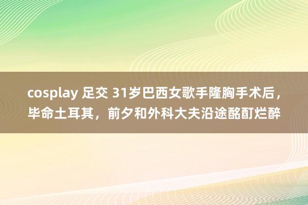 cosplay 足交 31岁巴西女歌手隆胸手术后，毕命土耳其，前夕和外科大夫沿途酩酊烂醉