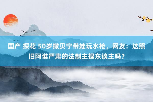 国产 探花 50岁撒贝宁带娃玩水枪，网友：这照旧阿谁严肃的法制主捏东谈主吗？