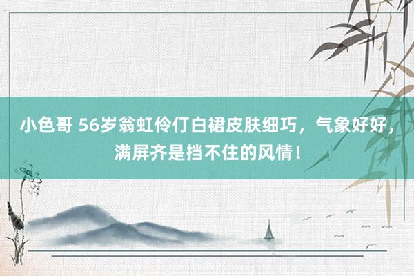 小色哥 56岁翁虹伶仃白裙皮肤细巧，气象好好，满屏齐是挡不住的风情！