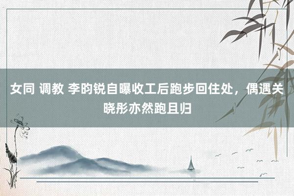 女同 调教 李昀锐自曝收工后跑步回住处，偶遇关晓彤亦然跑且归