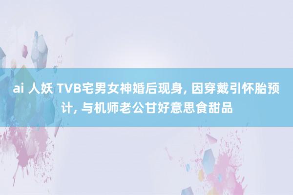 ai 人妖 TVB宅男女神婚后现身, 因穿戴引怀胎预计, 与机师老公甘好意思食甜品