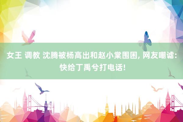 女王 调教 沈腾被杨高出和赵小棠围困, 网友嘲谑: 快给丁禹兮打电话!
