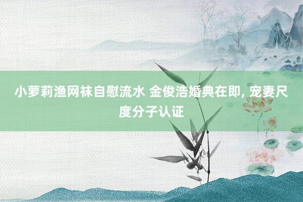 小萝莉渔网袜自慰流水 金俊浩婚典在即, 宠妻尺度分子认证
