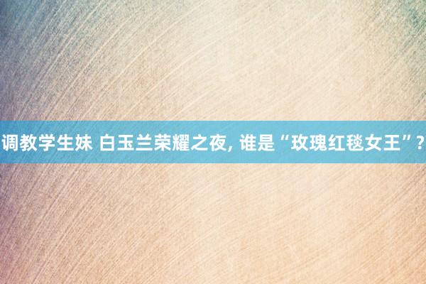 调教学生妹 白玉兰荣耀之夜, 谁是“玫瑰红毯女王”?