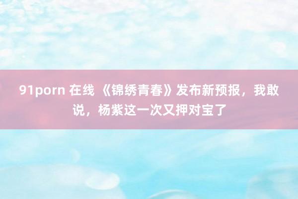 91porn 在线 《锦绣青春》发布新预报，我敢说，杨紫这一次又押对宝了