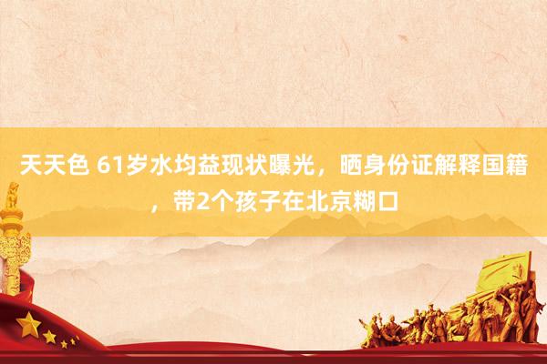 天天色 61岁水均益现状曝光，晒身份证解释国籍，带2个孩子在北京糊口