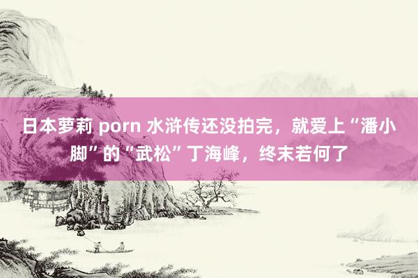 日本萝莉 porn 水浒传还没拍完，就爱上“潘小脚”的“武松”丁海峰，终末若何了