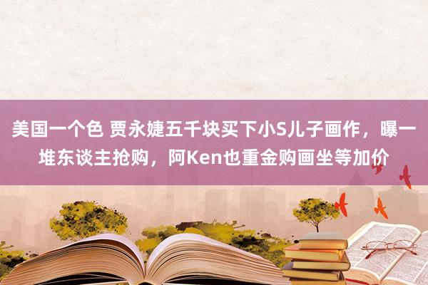 美国一个色 贾永婕五千块买下小S儿子画作，曝一堆东谈主抢购，阿Ken也重金购画坐等加价